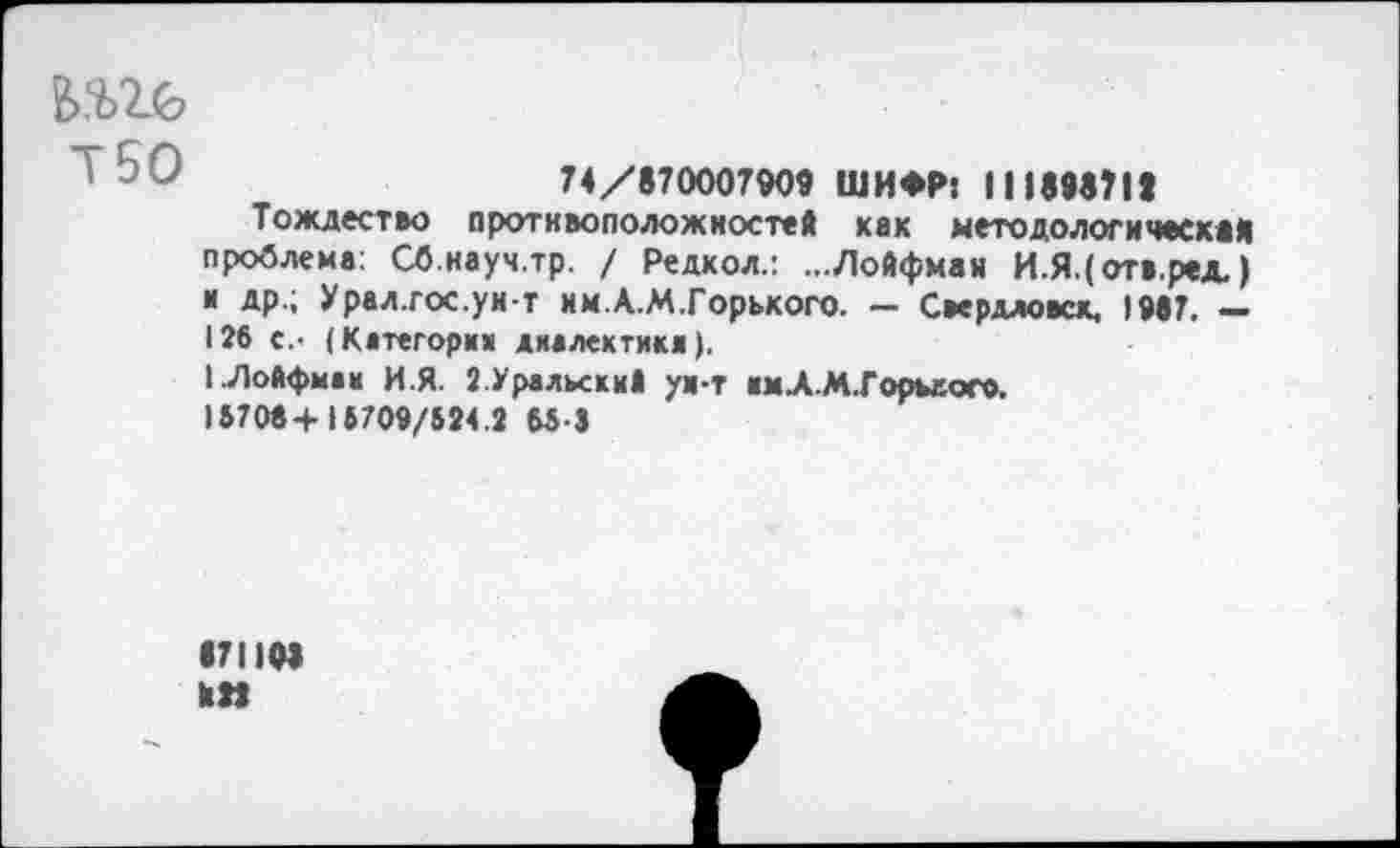 ﻿
Т50
74/870007909 ШИФР: II189870
Тождество противоположностей хак методологическая проблема: Сб.науч.тр. / Редкол.: ...Лойфман И.Я.(отв.ред.) и др.; Урал.гос.ун-т им.А.М.Горького. — Свердлове*. 1987. — 126 с.- (Категории диалектики).
1.Лойфман И.Я. {.Уральский ун-т имХМ.Горьеого.
15706+ 15709/524.2 65-3
871103
кН